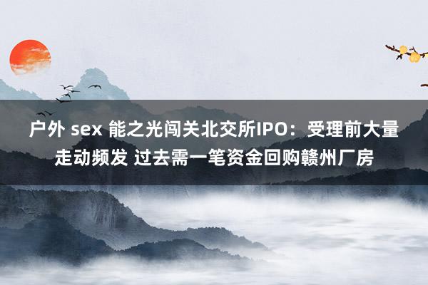 户外 sex 能之光闯关北交所IPO：受理前大量走动频发 过去需一笔资金回购赣州厂房