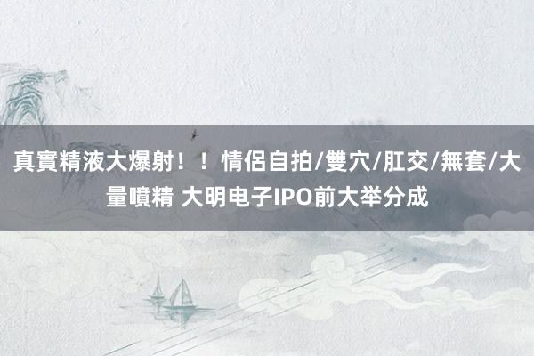 真實精液大爆射！！情侶自拍/雙穴/肛交/無套/大量噴精 大明电子IPO前大举分成
