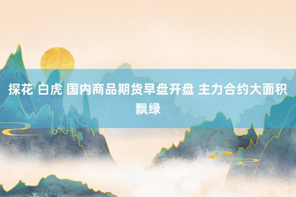 探花 白虎 国内商品期货早盘开盘 主力合约大面积飘绿