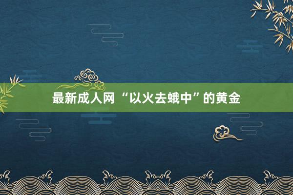 最新成人网 “以火去蛾中”的黄金