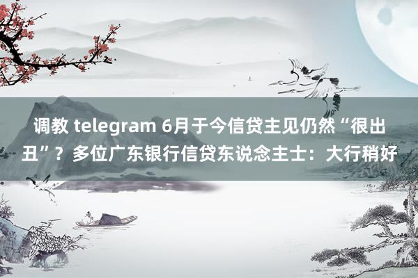 调教 telegram 6月于今信贷主见仍然“很出丑”？多位广东银行信贷东说念主士：大行稍好