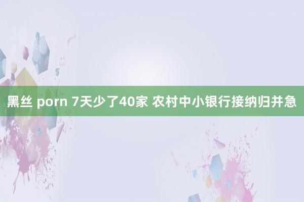 黑丝 porn 7天少了40家 农村中小银行接纳归并急