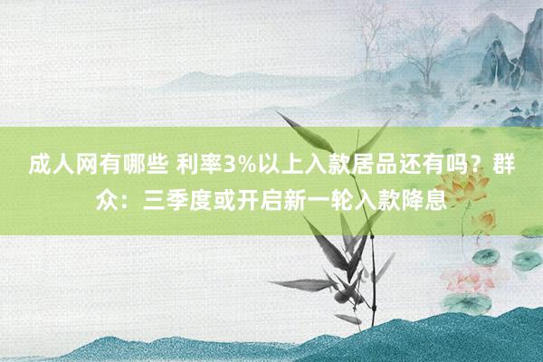 成人网有哪些 利率3%以上入款居品还有吗？群众：三季度或开启新一轮入款降息