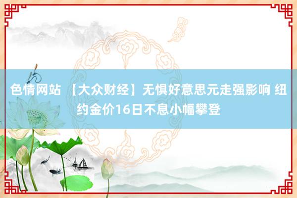 色情网站 【大众财经】无惧好意思元走强影响 纽约金价16日不