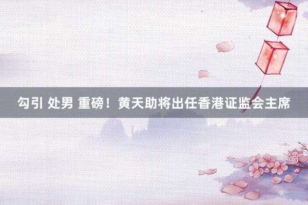 勾引 处男 重磅！黄天助将出任香港证监会主席