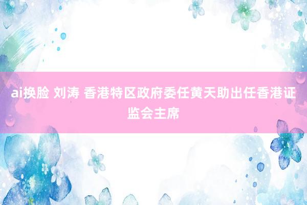 ai换脸 刘涛 香港特区政府委任黄天助出任香港证监会主席