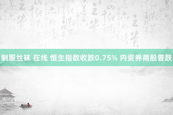 制服丝袜 在线 恒生指数收跌0.75% 内资券商股普跌