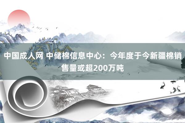 中国成人网 中储棉信息中心：今年度于今新疆棉销售量或超200万吨