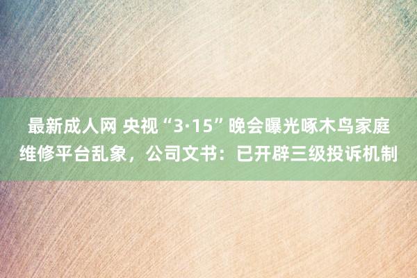 最新成人网 央视“3·15”晚会曝光啄木鸟家庭维修平台乱象，公司文书：已开辟三级投诉机制