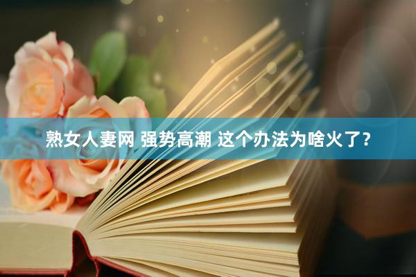 熟女人妻网 强势高潮 这个办法为啥火了？