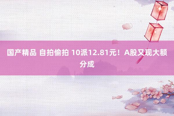 国产精品 自拍偷拍 10派12.81元！A股又现大额分成