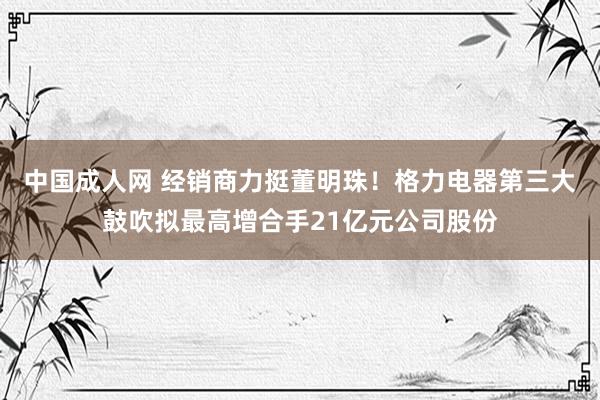 中国成人网 经销商力挺董明珠！格力电器第三大鼓吹拟最高增合手