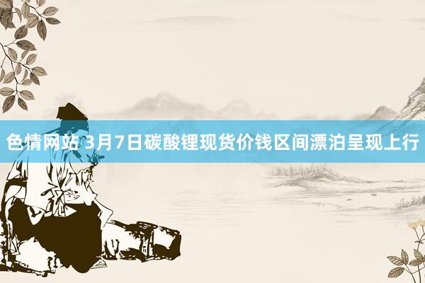 色情网站 3月7日碳酸锂现货价钱区间漂泊呈现上行