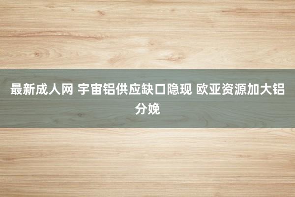 最新成人网 宇宙铝供应缺口隐现 欧亚资源加大铝分娩