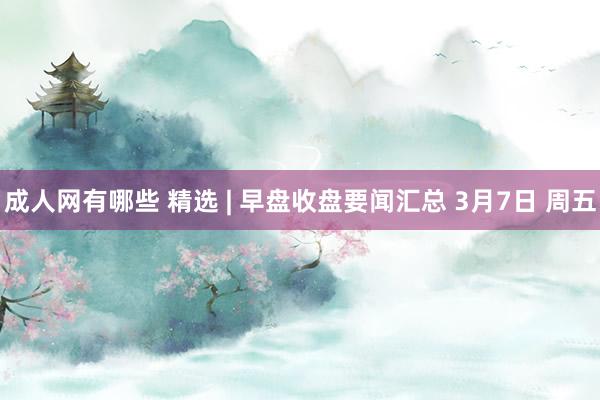 成人网有哪些 精选 | 早盘收盘要闻汇总 3月7日 周五