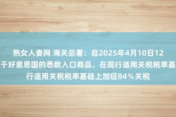 熟女人妻网 海关总署：自2025年4月10日12时01分起，对原产于好意思国的悉数入口商品，在现行适用关税税率基础上加征84％关税
