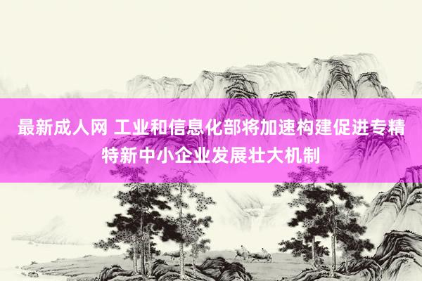最新成人网 工业和信息化部将加速构建促进专精特新中小企业发展壮大机制